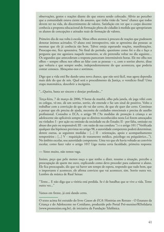 observações, gestos e reações diante do que estava sendo colocado. Alívio ao perceber
                    que a comunidade estava ciente do assunto, que tinha visão da “nova” chance que todos
                    devem ter na vida, do discernimento de valores. Satisfação em ver que o corpo docente
                    conhecia a proposta educacional de formação plena do cidadão à medida que apropriaram
                    os alunos de concepções e atitudes reais de formação de valores.

                    Primeiro dia de sua volta à escola. Meus olhos atentos à procura de reações que pudessem
                    denotar ânimos acirrados. O aluno está introspectivo, não se aproxima das pessoas: as
                    mesmas que ele já conhecia tão bem. Talvez esteja esperando reações, manifestações.
                    Preocupo-me, fico apreensiva. No final do período, questiono como foi o dia e faço a
                    pergunta que me agoniava naquele momento, se ele pretendia voltar no dia seguinte...
                    Os segundos que antecederam a resposta pareceram intermináveis horas. Ele me olha nos
                    olhos – sempre olhou nos olhos ao falar com as pessoas – e, com o sorriso aberto, disse
                    que voltaria e que sempre soube, independentemente do que aconteceu, que poderia
                    contar conosco. Abraçamo-nos e sorrimos.

                    Digo que a vida está lhe dando uma nova chance, que não será fácil, mas agora dependia
                    mais dele do que de nós. Qual será o procedimento da Justiça, o veredicto final? Uma
                    etapa matemática, descobrir a incógnita.

                    “...Queira, basta ser sincero e desejar profundo...”

                    Terça-feira, 7 de março de 2006, 9 horas da manhã, olho pela janela, ele joga vôlei com
                    os colegas, vê-me, dá um sorriso, sorrio, ele entende e faz um sinal de positivo. Volto a
                    trabalhar com a convicção de que ele vai dar certo, de que ele quer dar certo. Continuo
                    a pensar que ele precisa de ajuda, necessita de cuidados emocionais e precisa de auxílio
                    profissional. Consulto o ECA, o artigo 98 (“As medidas de proteção à criança e ao
                    adolescente são aplicáveis sempre que os direitos reconhecidos nesta Lei forem ameaçados
                    ou violados: I - por ação ou omissão da sociedade ou do Estado; II - por falta, omissão ou
                    abuso dos pais ou responsável; III - em razão de sua conduta ”) e o artigo 101 (“Verificada
                    qualquer das hipóteses previstas no artigo 98, a autoridade competente poderá determinar,
                    dentre outras, as seguintes medidas : [...] II - orientação, apoio e acompanhamento
                    temporários ; [...] V - requisição de tratamento médico, psicólogo ou psiquiátrico...”).
                    No âmbito escolar, sou autoridade competente. Uma vez que ele havia voltado ao convívio
                    escolar, como fazer valer o artigo 101? Ligo numa certa faculdade, primeira resposta:

                    — Sinto muito, não temos vaga.

                    Insisto, peço que pelo menos ouça o que tenho a dizer, resumo a situação, percebo a
                    preocupação de quem me ouve, explicando como devo proceder para cadastrar o aluno.
                    Ele fica preocupado, diz que vai haver um tempo de espera, respondo que tudo bem, que
                    o importante é acontecer, ele afirma convicto que vai acontecer, sim. Sorrio outra vez.
                    Lembro da música de Raul Seixas:

                    “Tente... E não diga que a vitória está perdida. Se é de batalhas que se vive a vida. Tente
                    outra vez...”

                    Vamos em frente, já está dando certo.

                    O texto acima foi extraído do livro Causos do ECA: Histórias em Retrato - O Estatuto da
                    Criança e do Adolescente no Cotidiano, produzido pelo Portal Pró-menino/RISolidaria
                    (www.promenino.org.br), de iniciativa da Fundação Telefônica.



                                                                                                            41


ki2_mod03.indd 41                                                                                          3/6/07 10:17:43 AM
 