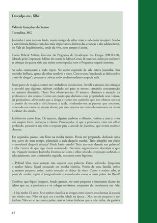 Desculpe-me, filha!

          Valdecir Gonçalves do Santos
          Turmalina, MG

          Joaninha é uma menina linda, muito meiga, de olhar triste e sabedoria invejável. Sendo
          a convivência familiar um dos mais importantes direitos das crianças e dos adolescentes,
          no Vale do Jequitinhonha, onde ela vive, nem sempre é assim.

          Como Policial Militar, instrutor do Programa de Erradicação das Drogas (PROERD),
          liderado pela Corporação Militar do estado de Minas Gerais, lá estava eu, ávido por conhecer
          as crianças da quarta série que seriam contempladas com o Programa naquele semestre.

          As aulas começaram a todo vapor. No canto esquerdo da sala estava Joaninha. Seu
          rostinho brilhava, apesar do olhar sombrio e triste. Com o tema “mudando as idéias sobre
          o uso de drogas”, procurava colocar todo profissionalismo naquela aula.

          Num passe de mágica, tornei-me verdadeiro malabarista. Prendi a atenção das crianças
          e percebi que algumas tinham cuidado até para se mover, tamanha concentração
          no assunto discutido. Dona Ney observava-me. O assunto chamava a atenção da
          professora e dos alunos. Como um poeta que declama com propriedade seus versos,
          eu gesticulava, afirmando que a droga é como um caminho que nos oferece apenas
          o portão de entrada e dificilmente a saída, roubando-nos as pessoas que amamos,
          deixando um vazio em nossas almas; por isso, muitos escritores denominam-na como
          o câncer do século.

          Lembro-me como hoje. De repente, alguém quebrou o silêncio, roubou a cena e, com
          um suspiro forte, começou a chorar. Preocupado, vi que a professora, com um olhar
          profundo, procurava em mim a resposta para a atitude de Joaninha, que tremia muito e
          chorava.

          Em segundos, passou um filme na minha mente. Havia me preparado, dedicado uma
          boa parte do meu tempo, planejado a aula daquela manhã. Teria atingido em cheio
          o emocional daquela criança? Onde havia errado? Teria acertado demais nas palavras?
          Tinha certeza de que algo havia acontecido. Precisava urgentemente descobrir o que
          era. Naquele instante Joaninha levantou-se, com o olhar abatido, respiração acelerada e
          educadamente, com a mãozinha erguida, sussurrou entre lágrimas:

          – Policial Silas, meu coração não suporta suas palavras. Estou sofrendo. Enquanto
          o senhor falava, fiquei pensando em minha história. Venho de uma família pobre
          e, mesmo pequena assim, tenho vontade de deixar de viver. Como o senhor sabe, o
          povo da minha região é marginalizado e considerado como o mais pobre do Brasil!

          Confesso que fiquei inseguro. Sendo grande, me senti pequeno e impotente diante do
          relato que eu, a professora e os colegas ouvíamos, enquanto ela continuava sua fala:

          – Hoje tenho 12 anos. Se o senhor classifica as drogas como câncer, esta doença já passou
          em minha casa. Não sei qual era a minha idade na época... Mas eu era pequena e me
          lembro. Não sei se era muita pobre, mas o único dinheiro que a mãe tinha, ela gastava



          42


ki2_mod03.indd 42                                                                                        3/6/07 10:17:44 AM
 