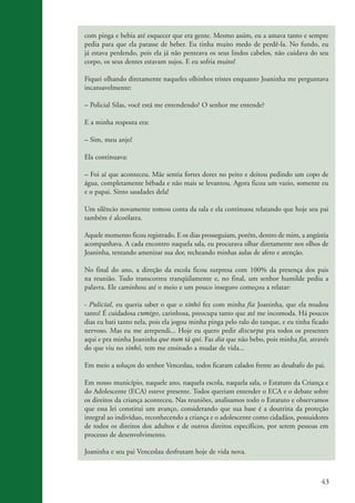 com pinga e bebia até esquecer que era gente. Mesmo assim, eu a amava tanto e sempre
                    pedia para que ela parasse de beber. Eu tinha muito medo de perdê-la. No fundo, eu
                    já estava perdendo, pois ela já não penteava os seus lindos cabelos, não cuidava do seu
                    corpo, os seus dentes estavam sujos. E eu sofria muito!

                    Fiquei olhando diretamente naqueles olhinhos tristes enquanto Joaninha me perguntava
                    incansavelmente:

                    – Policial Silas, você está me entendendo? O senhor me entende?

                    E a minha resposta era:

                    – Sim, meu anjo!

                    Ela continuava:

                    – Foi aí que aconteceu. Mãe sentia fortes dores no peito e deitou pedindo um copo de
                    água, completamente bêbada e não mais se levantou. Agora ficou um vazio, somente eu
                    e o papai. Sinto saudades dela!

                    Um silêncio novamente tomou conta da sala e ela continuou relatando que hoje seu pai
                    também é alcoólatra.

                    Aquele momento ficou registrado. E os dias prosseguiam, porém, dentro de mim, a angústia
                    acompanhava. A cada encontro naquela sala, eu procurava olhar diretamente nos olhos de
                    Joaninha, tentando amenizar sua dor, recheando minhas aulas de afeto e atenção.

                    No final do ano, a direção da escola ficou surpresa com 100% da presença dos pais
                    na reunião. Tudo transcorreu tranqüilamente e, no final, um senhor humilde pediu a
                    palavra. Ele caminhou até o meio e um pouco inseguro começou a relatar:

                    - Pulicial, eu queria saber o que o sinhô fez com minha fia Joaninha, que ela mudou
                    tanto! É cuidadosa cumigo, carinhosa, preocupa tanto que até me incomoda. Há poucos
                    dias eu bati tanto nela, pois ela jogou minha pinga pelo ralo do tanque, e eu tinha ficado
                    nervoso. Mas eu me arrependi... Hoje eu quero pedir discurpa pra todos os presentes
                    aqui e pra minha Joaninha que num tá qui. Faz dia que não bebo, pois minha fia, através
                    do que viu no sinhô, tem me ensinado a mudar de vida...

                    Em meio a soluços do senhor Venceslau, todos ficaram calados frente ao desabafo do pai.

                    Em nosso município, naquele ano, naquela escola, naquela sala, o Estatuto da Criança e
                    do Adolescente (ECA) esteve presente. Todos queriam entender o ECA e o debate sobre
                    os direitos da criança aconteceu. Nas reuniões, analisamos todo o Estatuto e observamos
                    que essa lei constitui um avanço, considerando que sua base é a doutrina da proteção
                    integral ao indivíduo, reconhecendo a criança e o adolescente como cidadãos, possuidores
                    de todos os direitos dos adultos e de outros direitos específicos, por serem pessoas em
                    processo de desenvolvimento.

                    Joaninha e seu pai Venceslau desfrutam hoje de vida nova.



                                                                                                           43


ki2_mod03.indd 43                                                                                         3/6/07 10:17:44 AM
 