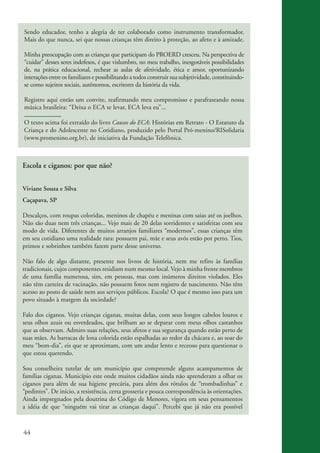 Sendo educador, tenho a alegria de ter colaborado como instrumento transformador.
          Mais do que nunca, sei que nossas crianças têm direito à proteção, ao afeto e à amizade.

          Minha preocupação com as crianças que participam do PROERD cresceu. Na perspectiva de
          “cuidar” desses seres indefesos, é que vislumbro, no meu trabalho, inesgotáveis possibilidades
          de, na prática educacional, rechear as aulas de afetividade, ética e amor, oportunizando
          interações entre os familiares e possibilitando a todos construir sua subjetividade, constituindo-
          se como sujeitos sociais, autônomos, escritores da história da vida.

          Registro aqui então um convite, reafirmando meu compromisso e parafraseando nossa
          música brasileira: “Deixa o ECA te levar, ECA leva eu”...

          O texto acima foi extraído do livro Causos do ECA: Histórias em Retrato - O Estatuto da
          Criança e do Adolescente no Cotidiano, produzido pelo Portal Pró-menino/RISolidaria
          (www.promenino.org.br), de iniciativa da Fundação Telefônica.



          Escola e ciganos: por que não?


          Viviane Souza e Silva
          Caçapava, SP

          Descalços, com roupas coloridas, meninos de chapéu e meninas com saias até os joelhos.
          Não são duas nem três crianças... Vejo mais de 20 delas sorridentes e satisfeitas com seu
          modo de vida. Diferentes de muitos arranjos familiares “modernos”, essas crianças têm
          em seu cotidiano uma realidade rara: possuem pai, mãe e seus avós estão por perto. Tios,
          primos e sobrinhos também fazem parte desse universo.

          Não falo de algo distante, presente nos livros de história, nem me refiro às famílias
          tradicionais, cujos componentes residiam num mesmo local. Vejo à minha frente membros
          de uma família numerosa, sim, em pessoas, mas com inúmeros direitos violados. Eles
          não têm carteira de vacinação, não possuem fotos nem registro de nascimento. Não têm
          acesso ao posto de saúde nem aos serviços públicos. Escola? O que é mesmo isso para um
          povo situado à margem da sociedade?

          Falo dos ciganos. Vejo crianças ciganas, muitas delas, com seus longos cabelos louros e
          seus olhos azuis ou esverdeados, que brilham ao se deparar com meus olhos castanhos
          que as observam. Admiro suas relações, seus afetos e sua segurança quando estão perto de
          suas mães. As barracas de lona colorida estão espalhadas ao redor da chácara e, ao soar do
          meu “bom-dia”, eis que se aproximam, com um andar lento e receoso para questionar o
          que estou querendo.

          Sou conselheira tutelar de um município que compreende alguns acampamentos de
          famílias ciganas. Município este onde muitos cidadãos ainda não aprenderam a olhar os
          ciganos para além de sua higiene precária, para além dos rótulos de “trombadinhas” e
          “pedintes”. De início, a resistência, certa grosseria e pouca correspondência às orientações.
          Ainda impregnados pela doutrina do Código de Menores, vigora em seus pensamentos
          a idéia de que “ninguém vai tirar as crianças daqui”. Percebi que já não era possível



          44


ki2_mod03.indd 44                                                                                              3/6/07 10:17:44 AM
 