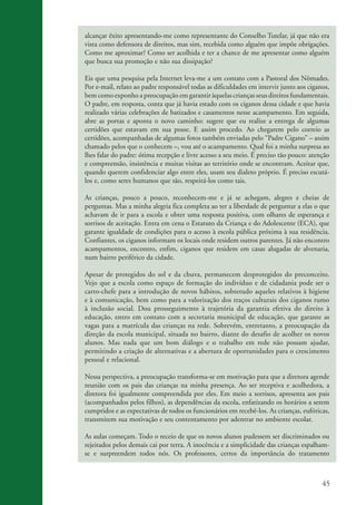 alcançar êxito apresentando-me como representante do Conselho Tutelar, já que não era
                    vista como defensora de direitos, mas sim, recebida como alguém que impõe obrigações.
                    Como me aproximar? Como ser acolhida e ter a chance de me apresentar como alguém
                    que busca sua promoção e não sua dissipação?

                    Eis que uma pesquisa pela Internet leva-me a um contato com a Pastoral dos Nômades.
                    Por e-mail, relato ao padre responsável todas as dificuldades em intervir junto aos ciganos,
                    bem como exponho a preocupação em garantir àquelas crianças seus direitos fundamentais.
                    O padre, em resposta, conta que já havia estado com os ciganos dessa cidade e que havia
                    realizado várias celebrações de batizados e casamentos nesse acampamento. Em seguida,
                    abre as portas e aponta o novo caminho: sugere que eu realize a entrega de algumas
                    certidões que estavam em sua posse. E assim procedo. Ao chegarem pelo correio as
                    certidões, acompanhadas de algumas fotos também enviadas pelo “Padre Cigano” – assim
                    chamado pelos que o conhecem –, vou até o acampamento. Qual foi a minha surpresa ao
                    lhes falar do padre: ótima recepção e livre acesso a seu meio. É preciso tão pouco: atenção
                    e compreensão, insistência e muitas visitas ao território onde se encontram. Aceitar que,
                    quando querem confidenciar algo entre eles, usam seu dialeto próprio. É preciso escutá-
                    los e, como seres humanos que são, respeitá-los como tais.

                    As crianças, pouco a pouco, reconhecem-me e já se achegam, alegres e cheias de
                    perguntas. Mas a minha alegria fica completa ao ter a liberdade de perguntar a elas o que
                    achavam de ir para a escola e obter uma resposta positiva, com olhares de esperança e
                    sorrisos de aceitação. Entra em cena o Estatuto da Criança e do Adolescente (ECA), que
                    garante igualdade de condições para o acesso à escola pública próxima à sua residência.
                    Confiantes, os ciganos informam os locais onde residem outros parentes. Já não encontro
                    acampamentos, encontro, enfim, ciganos que residem em casas alugadas de alvenaria,
                    num bairro periférico da cidade.

                    Apesar de protegidos do sol e da chuva, permanecem desprotegidos do preconceito.
                    Vejo que a escola como espaço de formação do indivíduo e de cidadania pode ser o
                    carro-chefe para a introdução de novos hábitos, sobretudo aqueles relativos à higiene
                    e à comunicação, bem como para a valorização dos traços culturais dos ciganos rumo
                    à inclusão social. Dou prosseguimento à trajetória da garantia efetiva do direito à
                    educação, entro em contato com a secretaria municipal de educação, que garante as
                    vagas para a matrícula das crianças na rede. Sobrevém, entretanto, a preocupação da
                    direção da escola municipal, situada no bairro, diante do desafio de acolher os novos
                    alunos. Mas nada que um bom diálogo e o trabalho em rede não possam ajudar,
                    permitindo a criação de alternativas e a abertura de oportunidades para o crescimento
                    pessoal e relacional.

                    Nessa perspectiva, a preocupação transforma-se em motivação para que a diretora agende
                    reunião com os pais das crianças na minha presença. Ao ser receptiva e acolhedora, a
                    diretora foi igualmente compreendida por eles. Em meio a sorrisos, apresenta aos pais
                    (acompanhados pelos filhos), as dependências da escola, enfatizando os horários a serem
                    cumpridos e as expectativas de todos os funcionários em recebê-los. As crianças, eufóricas,
                    transmitem sua motivação e seu contentamento por adentrar no ambiente escolar.

                    As aulas começam. Todo o receio de que os novos alunos pudessem ser discriminados ou
                    rejeitados pelos demais cai por terra. A inocência e a simplicidade das crianças espalham-
                    se e surpreendem todos nós. Os professores, certos da importância do tratamento



                                                                                                             45


ki2_mod03.indd 45                                                                                           3/6/07 10:17:44 AM
 