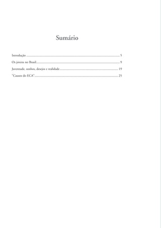 Sumário

          Introdução ................................................................................................................... 5

          Os jovens no Brasil....................................................................................................... 9

          Juventude, sonhos, desejos e realidade ........................................................................ 19

          "Causos do ECA"....................................................................................................... 25




ki2_mod03.indd 4                                                                                                                             3/6/07 10:17:31 AM
 