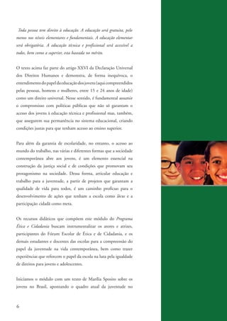 Toda pessoa tem direito à educação. A educação será gratuita, pelo
          menos nos níveis elementares e fundamentais. A educação elementar
          será obrigatória. A educação técnica e profissional será acessível a
          todos, bem como a superior, esta baseada no mérito.


          O texto acima faz parte do artigo XXVI da Declaração Universal
          dos Direitos Humanos e demonstra, de forma inequívoca, o
          entendimento do papel da educação dos jovens (aqui compreendidos
          pelas pessoas, homens e mulheres, entre 15 e 24 anos de idade)
          como um direito universal. Nesse sentido, é fundamental assumir
          o compromisso com políticas públicas que não só garantam o
          acesso dos jovens à educação técnica e profissional mas, também,
          que assegurem sua permanência no sistema educacional, criando
          condições justas para que tenham acesso ao ensino superior.


          Para além da garantia de escolaridade, no entanto, o acesso ao
          mundo do trabalho, nas várias e diferentes formas que a sociedade
          contemporânea abre aos jovens, é um elemento essencial na
          construção da justiça social e de condições que promovam seu
          protagonismo na sociedade. Dessa forma, articular educação e
          trabalho para a juventude, a partir de projetos que garantam a
          qualidade de vida para todos, é um caminho profícuo para o
          desenvolvimento de ações que tenham a escola como lócus e a
          participação cidadã como meta.


          Os recursos didáticos que compõem este módulo do Programa
          Ética e Cidadania buscam instrumentalizar os atores e atrizes,
          participantes do Fórum Escolar de Ética e de Cidadania, e os
          demais estudantes e docentes das escolas para a compreensão do
          papel da juventude na vida contemporânea, bem como trazer
          experiências que reforcem o papel da escola na luta pela igualdade
          de direitos para jovens e adolescentes.


          Iniciamos o módulo com um texto de Marília Sposito sobre os
          jovens no Brasil, apontando o quadro atual da juventude no



          6


ki2_mod03.indd 6                                                                 3/6/07 10:17:34 AM
 