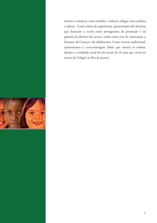 tocante a temáticas como trabalho, violência, drogas, lazer, política
                   e cultura. Como relatos de experiências, apresentamos dez histórias
                   que destacam a escola como protagonista da promoção e da
                   garantia de direitos dos jovens, tendo como eixo de sustentação o
                   Estatuto da Criança e do Adolescente. Como recurso audiovisual,
                   apresentamos o curta-metragem Dadá, que mostra os sonhos,
                   desejos e a realidade social de três jovens de 16 anos que vivem no
                   morro do Vidigal, no Rio de Janeiro.




                                                                                       7


ki2_mod03.indd 7                                                                    3/6/07 10:17:37 AM
 