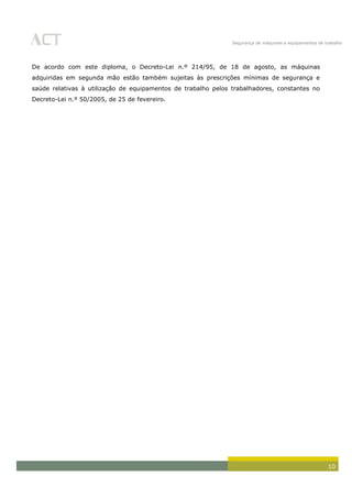 Segurança de máquinas e equipamentos de trabalho
10
De acordo com este diploma, o Decreto-Lei n.º 214/95, de 18 de agosto, as máquinas
adquiridas em segunda mão estão também sujeitas às prescrições mínimas de segurança e
saúde relativas à utilização de equipamentos de trabalho pelos trabalhadores, constantes no
Decreto-Lei n.º 50/2005, de 25 de fevereiro.
 