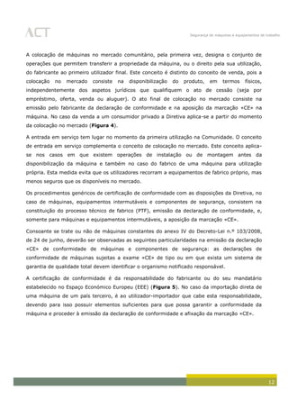 Segurança de máquinas e equipamentos de trabalho
12
A colocação de máquinas no mercado comunitário, pela primeira vez, designa o conjunto de
operações que permitem transferir a propriedade da máquina, ou o direito pela sua utilização,
do fabricante ao primeiro utilizador final. Este conceito é distinto do conceito de venda, pois a
colocação no mercado consiste na disponibilização do produto, em termos físicos,
independentemente dos aspetos jurídicos que qualifiquem o ato de cessão (seja por
empréstimo, oferta, venda ou aluguer). O ato final de colocação no mercado consiste na
emissão pelo fabricante da declaração de conformidade e na aposição da marcação «CE» na
máquina. No caso da venda a um consumidor privado a Diretiva aplica-se a partir do momento
da colocação no mercado (Figura 4).
A entrada em serviço tem lugar no momento da primeira utilização na Comunidade. O conceito
de entrada em serviço complementa o conceito de colocação no mercado. Este conceito aplica-
se nos casos em que existem operações de instalação ou de montagem antes da
disponibilização da máquina e também no caso do fabrico de uma máquina para utilização
própria. Esta medida evita que os utilizadores recorram a equipamentos de fabrico próprio, mas
menos seguros que os disponíveis no mercado.
Os procedimentos genéricos de certificação de conformidade com as disposições da Diretiva, no
caso de máquinas, equipamentos intermutáveis e componentes de segurança, consistem na
constituição do processo técnico de fabrico (PTF), emissão da declaração de conformidade, e,
somente para máquinas e equipamentos intermutáveis, a aposição da marcação «CE».
Consoante se trate ou não de máquinas constantes do anexo IV do Decreto-Lei n.º 103/2008,
de 24 de junho, deverão ser observadas as seguintes particularidades na emissão da declaração
«CE» de conformidade de máquinas e componentes de segurança: as declarações de
conformidade de máquinas sujeitas a exame «CE» de tipo ou em que exista um sistema de
garantia de qualidade total devem identificar o organismo notificado responsável.
A certificação de conformidade é da responsabilidade do fabricante ou do seu mandatário
estabelecido no Espaço Económico Europeu (EEE) (Figura 5). No caso da importação direta de
uma máquina de um país terceiro, é ao utilizador-importador que cabe esta responsabilidade,
devendo para isso possuir elementos suficientes para que possa garantir a conformidade da
máquina e proceder à emissão da declaração de conformidade e afixação da marcação «CE».
 
