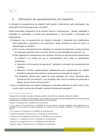 Segurança de máquinas e equipamentos de trabalho
14
3. Utilização de equipamentos de trabalho
A utilização de equipamentos de trabalho6
está sujeita à observância, pelo empregador, das
prescrições mínimas de segurança e de saúde7
.
Destas prescrições destacamos as de carácter técnico e organizacional - seleção, adaptação e
realização de verificações e ensaios aos equipamentos, e de formação e informação dos
trabalhadores:
1) Assegurar que os equipamentos de trabalho colocados à disposição dos trabalhadores
sejam adequados e garantam a sua segurança e saúde, levando em conta os riscos e a
especificidade do trabalho8
:
a) Por recurso a equipamentos que satisfaçam os requisitos de segurança e saúde previstos
em legislação específica sobre conceção, fabrico e comercialização dos mesmos9
; ou
b) Pela adaptação do equipamento aos requisitos mínimos de segurança dos equipamentos
de trabalho10
, na medida em que o correspondente risco exista no equipamento
considerado:
i) Requisitos mínimos gerais de segurança11
aplicáveis à utilização dos equipamentos de
trabalho;
ii) Requisitos mínimos complementares estabelecidos para equipamentos de trabalho
específicos (equipamentos móveis e equipamentos de elevação de cargas12
);
iii)A adaptação referida deve basear-se numa avaliação dos riscos, executada pelos
serviços de SST da empresa13
, cujo resultado, bem como as medidas de prevenção a
adotar, devem constar de documento14
.
2) Que os equipamentos de trabalho satisfaçam os requisitos definidos no ponto 1)a) ou 1)b),
durante todo o período de utilização, mediante manutenção adequada15
.
6
Equipamento de trabalho é qualquer máquina, aparelho, ferramenta ou instalação utilizada no trabalho.
7
Decreto-Lei n.º 50/2005, de 25 de fevereiro, que transpõe para o direito nacional as disposições comunitárias relativas
a Equipamentos de Trabalho, Diretiva 2009/104/CE, de 16 de setembro.
8
artigo 3.º do Decreto-Lei n.º 50/2005, de 25 de fevereiro
9
n.º 2, artigo 4.º do Decreto-Lei n.º 50/2005, de 25 de fevereiro. Exemplo: Máquinas novas (Decreto-Lei n.º
103/2008, de 24 de junho) e usadas (Decreto-Lei n.º 214/95, de 18 de agosto e Portaria n.º 172/2000, de 23 de
março).
10
n.º 1, artigo 4.º do Decreto-Lei n.º 50/2005, de 25 de fevereiro.
11
secção II do Capítulo II do Decreto-Lei n.º 50/2005, de 25 de fevereiro.
12
secção III e IV do Capítulo II do Decreto-Lei n.º 50/2005, de 25 de fevereiro.
13
alínea b), n.º 1, artigo 98.º da Lei n.º 102/2009, de 10 de setembro.
14
alínea a) e e), artigo 98.º da Lei n.º 102/2009, de 10 de setembro.
15
alínea e), artigo 3.º do Decreto-Lei n.º 50/2005, de 25 de fevereiro.
 
