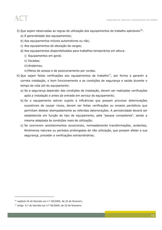 Segurança de máquinas e equipamentos de trabalho
15
3) Que sejam observadas as regras de utilização dos equipamentos de trabalho aplicáveis16
:
a) À generalidade dos equipamentos;
b) Aos equipamentos móveis automotores ou não;
c) Aos equipamentos de elevação de cargas;
d) Aos equipamentos disponibilizados para trabalhos temporários em altura:
i) Equipamentos em geral;
ii) Escadas;
iii)Andaimes;
iv)Meios de acesso e de posicionamento por cordas.
4) Que sejam feitas verificações aos equipamentos de trabalho17
, por forma a garantir a
correta instalação, o bom funcionamento e as condições de segurança e saúde durante o
tempo de vida útil do equipamento:
a) Se a segurança depender das condições de instalação, devem ser realizadas verificações
após a instalação e antes da entrada em serviço do equipamento;
b) Se o equipamento estiver sujeito a influências que possam provocar deteriorações
suscetíveis de causar riscos, devem ser feitas verificações ou ensaios periódicos que
permitam detetar atempadamente as referidas deteriorações. A periodicidade deverá ser
estabelecida em função do tipo de equipamento, pela "pessoa competente", sendo a
mesma adaptada às condições reais de utilização;
c) Se ocorrerem acontecimentos excecionais, nomeadamente transformações, acidentes,
fenómenos naturais ou períodos prolongados de não utilização, que possam afetar a sua
segurança, proceder a verificações extraordinárias;
16
capítulo III do Decreto-Lei n.º 50/2005, de 25 de fevereiro.
17
artigo 6.º do Decreto-Lei n.º 50/2005, de 25 de fevereiro.
 