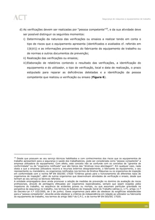 Segurança de máquinas e equipamentos de trabalho
16
d) As verificações devem ser realizadas por “pessoa competente”18
, e da sua atividade deve
ser possível distinguir os seguintes momentos:
i) Determinação da natureza das verificações ou ensaios a realizar tendo em conta o
tipo de riscos que o equipamento apresenta (identificados e avaliados cf. referido em
1)b)iii)) e as informações provenientes do fabricante do equipamento de trabalho ou
de normas e outros documentos de prevenção;
ii) Realização das verificações ou ensaios;
iii)Elaboração de relatórios contendo o resultado das verificações, a identificação do
equipamento e do utilizador, o tipo de verificação, local e data de realização, o prazo
estipulado para reparar as deficiências detetadas e a identificação da pessoa
competente que realizou a verificação ou ensaio (Figura 6).
18
Desde que possuam ao seu serviço técnicos habilitados e com conhecimentos dos riscos que os equipamentos de
trabalho apresentem para a segurança e saúde dos trabalhadores, pode ser considerada como "pessoa competente" a
empresa utilizadora do equipamento. Com efeito, este conceito não se confunde com os conceitos de “garantia de
conformidade” ou de “organismo notificado” que são típicos das “diretivas nova abordagem”. Em qualquer caso, nada
obsta a que a empresa utilizadora recorra a recursos externos designadamente, o fabricante do equipamento, o seu
representante ou mandatário, os organismos notificados nos termos da Diretiva Máquinas ou os organismos de inspeção
em conformidade com a norma NP EN ISO/IEC 17020 “Critérios gerais para o funcionamento de diferentes tipos de
organismos de inspeção”, além de outros organismos que desenvolvam atividades de verificação e ensaio, desde que
tenham ao seu serviço os técnicos referidos.
A entidade empregadora deve ainda promover a adoção de medidas de prevenção no domínio da avaliação de riscos
profissionais, através de peritagens efetuadas por organismos especializados, sempre que sejam exigidas pelos
inspetores do trabalho, na sequência de acidentes graves ou mortais, ou que assumam particular gravidade na
perspetiva da segurança no trabalho, nos termos do Estatuto da Inspeção Geral do Trabalho (alínea j), n.º1, artigo 11.º
do Decreto-Lei n.º 102/2000, de 2 de junho). Esses organismos para além de obedecer às exigências estabelecidas
para a “pessoa competente”, deverão ainda obedecer a critérios de independência em relação ao utilizador ou fabricante
do equipamento de trabalho, nos termos do artigo 568.º do C.P.C. e da norma NP EN ISO/IEC 17020.
 