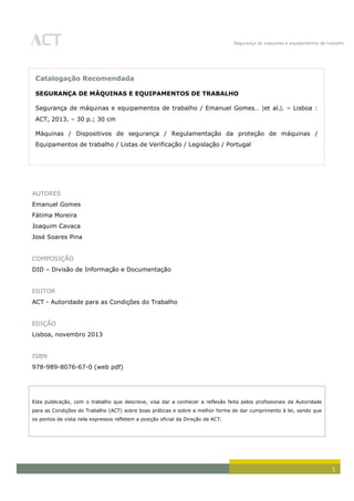 Segurança de máquinas e equipamentos de trabalho
1
AUTORES
Emanuel Gomes
Fátima Moreira
Joaquim Cavaca
José Soares Pina
COMPOSIÇÃO
DID – Divisão de Informação e Documentação
EDITOR
ACT - Autoridade para as Condições do Trabalho
EDIÇÃO
Lisboa, novembro 2013
ISBN
978-989-8076-67-0 (web pdf)
Esta publicação, com o trabalho que descreve, visa dar a conhecer a reflexão feita pelos profissionais da Autoridade
para as Condições do Trabalho (ACT) sobre boas práticas e sobre a melhor forma de dar cumprimento à lei, sendo que
os pontos de vista nela expressos refletem a posição oficial da Direção da ACT.
Catalogação Recomendada
SEGURANÇA DE MÁQUINAS E EQUIPAMENTOS DE TRABALHO
Segurança de máquinas e equipamentos de trabalho / Emanuel Gomes… [et al.]. – Lisboa :
ACT, 2013. – 30 p.; 30 cm
Máquinas / Dispositivos de segurança / Regulamentação da proteção de máquinas /
Equipamentos de trabalho / Listas de Verificação / Legislação / Portugal
 