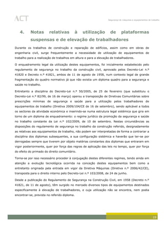 Segurança de máquinas e equipamentos de trabalho
19
4. Notas relativas à utilização de plataformas
suspensas e de elevação de trabalhadores
Durante os trabalhos de construção e reparação de edifícios, assim como em obras de
engenharia civil, surge frequentemente a necessidade de utilização de equipamentos de
trabalho para a realização de trabalhos em altura e para a elevação de trabalhadores.
O enquadramento legal da utilização destes equipamentos, foi inicialmente estabelecido pelo
regulamento de segurança no trabalho da construção civil, aprovado pelos Decreto-Lei n.º
41820 e Decreto n.º 41821, ambos de 11 de agosto de 1958, num contexto legal de grande
fragmentação do quadro normativo já que não existia um diploma quadro para a segurança e
saúde no trabalho.
Entretanto a disciplina do Decreto-Lei n.º 50/2005, de 25 de fevereiro (que substituiu o
Decreto-Lei n.º 82/99, de 16 de março) operou a transposição de Diretivas Comunitárias sobre
prescrições mínimas de segurança e saúde para a utilização pelos trabalhadores de
equipamentos de trabalho (Diretiva 2009/104/CE de 16 de setembro), sendo aplicável a todos
os sectores da atividade económica e inserindo-se numa estrutura legal sistémica que gira em
torno de um diploma de enquadramento: o regime jurídico da promoção da segurança e saúde
no trabalho constante da Lei n.º 102/2009, de 10 de setembro. Nestas circunstâncias as
disposições do regulamento de segurança no trabalho da construção referido, designadamente
as relativas aos equipamentos de trabalho, não podem ser interpretadas de forma a contrariar a
disciplina dos diplomas subsequentes, a sua configuração sistémica e haverão que ter-se por
derrogadas sempre que tiverem por objeto matérias constantes dos diplomas que entraram em
vigor posteriormente, quer por força das regras de aplicação das leis no tempo, quer por força
do efeito do primado do direito comunitário.
Torna-se por isso necessário proceder à conjugação destes diferentes regimes, tendo ainda em
atenção a evolução tecnológica ocorrida na conceção destes equipamentos bem como a
entretanto originada pela entrada em vigor da Diretiva Máquinas (Diretiva n.º 2006/42/CE),
transposta para o direito interno pelo Decreto-Lei n.º 103/2008, de 24 de junho.
Desde a publicação do Regulamento de Segurança na Construção Civil, em 1958 (Decreto n.º
41821, de 11 de agosto), têm surgido no mercado diversos tipos de equipamentos destinados
especificamente à elevação de trabalhadores, e cuja utilização não se encontra, nem podia
encontrar-se, prevista no referido diploma.
 