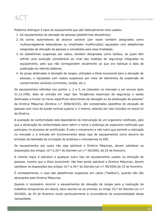 Segurança de máquinas e equipamentos de trabalho
20
Podemos distinguir 4 tipos de equipamento que são habitualmente mais usados:
1. Os equipamentos de elevação de pessoas (plataformas elevatórias);
2. Os carros automotores de alcance variável (por vezes também designados como
multicarregadoras telescópicas ou empilhador multifunções) equipados com plataformas
integradas de elevação de pessoas e concebidas para essa finalidade;
3. As plataformas suspensas por cabos, também designadas como bailéus, as quais têm
sofrido uma evolução considerável ao nível das medidas de segurança integradas no
equipamento, pelo que não correspondem atualmente ao que era habitual à data de
publicação do referido diploma;
4. As gruas destinadas à elevação de cargas, utilizadas a título excecional para a elevação de
pessoas, e equipadas com cestos suspensos por meio de elementos de suspensão de
comprimentos variáveis (correntes, cordas, etc.).
Os equipamentos referidos nos pontos 1, 2 e 3, se colocados no mercado e em serviço após
31.12.1996, data de entrada em vigor das “Exigências essenciais de segurança e saúde
destinadas a limitar os riscos específicos decorrentes da elevação ou da deslocação de pessoas”
da Diretiva Máquinas (Diretiva n.º 2006/42/CE), são considerados aparelhos de elevação de
pessoas com risco de queda vertical superior a 3 metros, estando por isso incluídos no anexo IV
da Diretiva.
A avaliação de conformidade está dependente da intervenção de um organismo notificado, pelo
que a declaração de conformidade deve referir o nome e endereço do organismo notificado que
participou no processo de certificação. É este o mecanismo e não outro que permite a colocação
no mercado e a entrada em funcionamento deste tipo de equipamentos como decorre do
princípio da liberdade de circulação de produtos e mercadorias no EEE.
Os equipamentos aos quais não seja aplicável a Diretiva Máquinas, devem satisfazer as
disposições dos artigos 10.º a 29.º do Decreto-Lei n.º 50/2005, de 25 de fevereiro.
A mesma regra é aplicável a qualquer outro tipo de equipamentos usados na elevação de
pessoas, mesmo que a título excecional: não lhes sendo aplicável a Diretiva Máquinas, devem
satisfazer as disposições dos artigos 10.º a 29.º do Decreto-Lei n.º 50/2005,de 25 de fevereiro.
É nomeadamente, o caso das plataformas suspensas em cabos (“bailéus”), quando não são
abrangidos pela Diretiva Máquinas.
Quando é necessário recorrer a equipamentos de elevação de cargas para a realização de
trabalhos temporários em altura, deve atentar-se ao previsto no artigo 33.º do Decreto-Lei n.º
50/2005, de 25 de fevereiro muito particularmente à circunstância de excecionalidade dessa
necessidade.
 