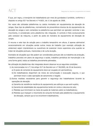 Segurança de máquinas e equipamentos de trabalho
21
É que, por regra, o transporte de trabalhadores por meio de guindastes é proibido, conforme o
disposto no artigo 92.º do Decreto n.º 41821, de 11 de agosto de 1958.
Por vezes são utilizadas plataformas ou cestos montados em equipamentos de elevação de
cargas. Esse tipo de plataformas, normalmente de proveniência diversa da do equipamento de
elevação de cargas e sem comandos na plataforma que permitam ao operador controlar o seu
movimento, é considerada como plataforma não integrada. O controlo é feito exclusivamente
pelo condutor da máquina, a partir do posto de manobra do equipamento de elevação de
cargas.
O recurso a este tipo de solução para o trabalho temporário em altura, é apenas admissível
excecionalmente em situações aonde outros meios de trabalho (por exemplo utilização de
andaimes) sejam impraticáveis ou suscetíveis de ocasionar riscos superiores e/ou quando se
tratar de situações pontuais, imprevistas e de curta duração.
Exemplos de situações que não podem ser consideradas pontuais são os trabalhos de produção,
trabalhos previstos em plano de segurança e saúde, trabalhos periódicos de manutenção e de
uma forma geral, todos os trabalhos previamente planeados.
Na utilização de plataformas não integradas devem observar-se as seguintes condições:
1) As mencionadas no n.º 3 do artigo 33.º do Decreto-Lei n.º 50/2005, de 25 de fevereiro:
a) O posto de comando do equipamento deve ser ocupado em permanência;
b) Os trabalhadores disponham de meios de comunicação e evacuação seguros, e que
permitam levar a cabo operações de salvamento e resgate.
2) Outras medidas necessárias para garantir a segurança dos trabalhadores durante as
operações de elevação:
a) Garantia de resistência mecânica do equipamento aos esforços a que será sujeito;
b) Garantia de estabilidade dos equipamentos tendo em conta a natureza do solo;
c) Medidas que minimizem os riscos de queda de materiais sobre os trabalhadores;
d) Medidas que impeçam o movimento do conjunto formado pela plataforma e equipamento
de elevação, sempre que aí se encontrem trabalhadores;
 
