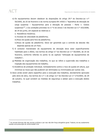 Segurança de máquinas e equipamentos de trabalho
22
e) Os equipamentos devem obedecer às disposições do artigo 29.º do Decreto-Lei n.º
50/2005, de 25 de fevereiro e da norma europeia EN 14502-1 “Aparelhos de elevação de
carga suspensa – Equipamentos para a elevação de pessoas – Parte 1: Cestos
suspensos”21
, e às condições previstas no n.º 6 do anexo I do Decreto-Lei n.º 103/2008,
de 24 de junho, em especial as relativas a:
i) Resistência mecânica;
ii) Excesso de velocidade da plataforma;
iii)Risco de queda para fora da plataforma;
iv)Risco de queda da plataforma. Deve ser garantido que o controlo da descida não
dependa apenas de um freio.
f) O condutor manobrador do equipamento de elevação deve estar especificamente
habilitado para o efeito, nos termos do artigo 5.º do Decreto-Lei n.º 50/2005, de 25 de
fevereiro, conforme referido no ponto 5) do capítulo “Utilização de equipamentos de
trabalho”;
g) Medidas de organização dos trabalhos, no que se refere a supervisão dos trabalhos e
inspeção dos equipamentos de trabalho;
h) Existência de proteção individual, nomeadamente contra o risco de queda em altura, que
minimize os riscos que não puderem ser eliminados ou minimizados por outras vias.
3) Deve ainda existir plano específico para a execução dos trabalhos, devidamente aprovado
pelo dono de obra, nos termos do n.º 1 do artigo 12.º do Decreto-Lei n.º 273/2003, de 29
de outubro, no qual constem as medidas de segurança a adotar para a execução destes
trabalhos.
21
As normas técnicas não são normas jurídicas e por isso não têm força obrigatória geral. Todavia, do seu acatamento
resulta uma presunção de conformidade à lei.
 