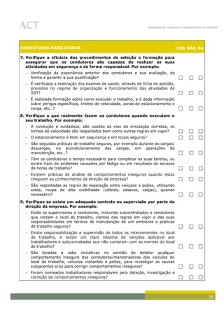 Segurança de máquinas e equipamentos de trabalho
26
CONDUTORES HABILITADOS SIM NÃO NA
7. Verifique a eficácia dos procedimentos de seleção e formação para
assegurar que os condutores são capazes de realizar as suas
atividades em segurança e de forma responsável. Por exemplo:
Verificação da experiência anterior dos condutores e sua avaliação, de
forma a garantir a sua qualificação?   
É verificada a realização dos exames de saúde, através de ficha de aptidão,
previstos no regime de organização e funcionamento das atividades de
SST?   
É realizada formação sobre como executar o trabalho, e é dada informação
sobre perigos específicos, limites de velocidade, zonas de estacionamento e
carga, etc…?   
8. Verifique o que realmente fazem os condutores quando executam o
seu trabalho. Por exemplo:
A condução é cuidadosa, são usadas as vias de circulação corretas, os
limites de velocidade são respeitados bem como outras regras em vigor?   
O estacionamento é feito em segurança e em locais seguros?   
São seguidas práticas de trabalho seguras, por exemplo durante as cargas/
descargas, no acondicionamento das cargas, em operações de
manutenção, etc…?   
Têm os condutores o tempo necessário para completar as suas tarefas, ou
existe risco de acidentes causados por fadiga ou em resultado do excesso
de horas de trabalho?   
Existem práticas de análise de comportamentos inseguros quando estas
cheguem ao conhecimento da direção da empresa?   
São respeitadas as regras de separação entre veículos e peões, utilizando
estes, roupa de alta visibilidade (coletes, casacos, calças), quando
necessário?   
9. Verifique se existe um adequado controlo ou supervisão por parte da
direção da empresa. Por exemplo:
Estão os supervisores e condutores, incluindo subcontratados e condutores
que visitam o local de trabalho, cientes das regras em vigor e das suas
responsabilidades em termos de manutenção de um ambiente e práticas
de trabalho seguros?   
Existe responsabilização e supervisão de todos os intervenientes no local
de trabalho, e existe um claro sistema de sanções aplicável aos
trabalhadores e subcontratados que não cumpram com as normas do local
de trabalho?   
São levadas a cabo iniciativas no sentido de detetar qualquer
comportamento inseguro dos condutores/manobradores dos veículos do
local de trabalho, veículos visitantes e peões, para investigar as causas
subjacentes e/ou para corrigir comportamentos inseguros?   
Foram nomeados trabalhadores responsáveis pela deteção, investigação e
correção de comportamentos inseguros?   
 