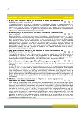 Segurança de máquinas e equipamentos de trabalho
28
MÁQUINAS E EQUIPAMENTOS DE TRABALHO SIM NÃO NA
1. É feita uma inspeção inicial das máquinas e outros equipamentos de
trabalho, por pessoa competente?   
A inspeção inicial deve confirmar se a montagem, a instalação e a utilização do equipamento estão em
conformidade com as especificações previstas e aceites pelo fabricante e pelo utilizador, e se o
equipamento pode ser colocado em serviço de modo seguro. Esta inspeção deve realizar-se sempre
que: a) equipamento é montado no próprio local de trabalho; b) a segurança de funcionamento do
equipamento depende das suas condições de instalação.
2. É feita a inspeção do equipamento, por pessoa competente, após reinstalação
num novo local?   
Esta inspeção deve confirmar que a montagem/instalação e a utilização do equipamento se mantêm
conformes às especificações previstas e aceites pelo fabricante e pelo utilizador e que o equipamento
pode ser colocado em serviço de modo seguro no seu novo local de funcionamento. Esta inspeção
deve realizar-se sempre que: a) o equipamento seja remontado num novo local, a menos que tenha
sido especialmente concebido para permitir uma desmontagem parcial em caso de deslocamentos
frequentes entre diferentes locais e/ou modificações de configuração efetuadas segundo as
especificações do fabricante (gruas móveis, por exemplo); b) a segurança de funcionamento do
equipamento dependa das suas condições de instalação, por exemplo: estruturas fixas de suporte,
caminhos de rolamento e ancoragens.
3. São feitas inspeções periódicas às máquinas e outros equipamentos de
trabalho, por pessoa competente?   
As inspeções periódicas têm por objetivo detetar: a) qualquer defeito ou modificação que afete a
conservação da segurança de utilização dos equipamentos e que requeiram uma ação “curativa”
urgente, seja imediata, seja em datas pré-fixadas; b) outros defeitos ou modificações que não afetem
a segurança de utilização do equipamento mas que possam provocar uma falha posterior.
4. Qual o intervalo para inspeções periódicas, feitas por pessoa competente?   
Recomenda-se que o intervalo entre inspeções periódicas seja de 12 meses, salvo nos casos
seguintes:
a) três (3) meses para as prensas mecânicas e para as máquinas de compactar, de carga e descarga
manual; b) seis (6) meses para os aparelhos de elevação movidos mecanicamente, especialmente
concebidos para o transporte ou a elevação de pessoas, ou especialmente concebidos para permitirem
uma desmontagem limitada em caso de deslocamentos frequentes entre diferentes locais. A
periodicidade deve ser reduzida para três (3) meses para os aparelhos movidos pela força humana; c)
podem definir-se outros intervalos com a concordância do utilizador/proprietário do equipamento, em
função do tipo de equipamento, do ambiente de trabalho, do seu estado de conservação e da sua
manutenção.
5. São feitas inspeções extraordinárias às máquinas e a outros equipamentos
de trabalho, por pessoa competente?   
Uma inspeção extraordinária deve confirmar se o equipamento pode ser utilizado de modo seguro
após a ocorrência de acontecimentos suscetíveis de afetar a sua segurança ou integridade. São as
seguintes as circunstâncias que requerem uma inspeção extraordinária: a) uma reparação importante
afetando elementos essenciais do equipamento; b) um acidente ou incidente [por exemplo: falha
mecânica ou estrutural, incêndio, raio, etc.]; c) modificação de um equipamento existente que não
requeira uma nova avaliação da conformidade; d) período de inatividade durante o qual se tenha
podido deteriorar o estado de conservação do equipamento por falta de manutenção, ou por condições
ambientais; e) modificação do meio ou ambiente de trabalho do equipamento, que requeira uma nova
avaliação da segurança de funcionamento do equipamento; f) a configuração é a prevista pelo
fabricante, mas o equipamento não foi objeto de ensaios durante a inspeção inicial ou quando de uma
inspeção após reinstalação num novo local.
 