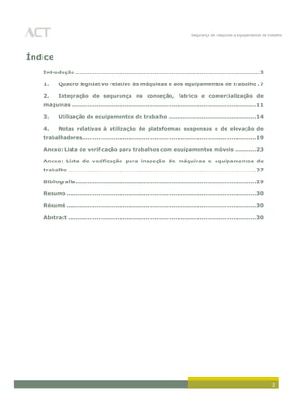 Segurança de máquinas e equipamentos de trabalho
2
Índice
Introdução .........................................................................................................3
1. Quadro legislativo relativo às máquinas e aos equipamentos de trabalho .7
2. Integração de segurança na conceção, fabrico e comercialização de
máquinas .........................................................................................................11
3. Utilização de equipamentos de trabalho ..................................................14
4. Notas relativas à utilização de plataformas suspensas e de elevação de
trabalhadores...................................................................................................19
Anexo: Lista de verificação para trabalhos com equipamentos móveis ............23
Anexo: Lista de verificação para inspeção de máquinas e equipamentos de
trabalho ...........................................................................................................27
Bibliografia.......................................................................................................29
Resumo ............................................................................................................30
Résumé ............................................................................................................30
Abstract ...........................................................................................................30
 
