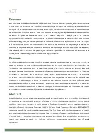Segurança de máquinas e equipamentos de trabalho
30
Resumo
Não obstante os desenvolvimentos registados nos últimos anos na prevenção da sinistralidade
ocupacional, os acidentes de trabalho constituem hoje um tema de inequívoca pertinência em
Portugal. Os acidentes ocorridos durante a utilização de máquinas constituem a segunda causa
de acidente de trabalho mortal. Têm sido levadas a cabo ações regulamentares neste domínio
de entre as quais se destacam duas – a “Diretiva Máquinas” 2006/42/CE e a “Diretiva
Equipamentos de Trabalho” 2009/104/CE. A primeira contempla a harmonização das normas
jurídicas de segurança e saúde aplicáveis a produtos e destinadas a promover a livre circulação
e é reconhecida como um instrumento da política de melhoria da segurança e saúde no
trabalho. A segunda tem por objetivo a melhoria da segurança e saúde nos locais de trabalho,
com ênfase para a fixação de prescrições mínimas aplicáveis às condições de trabalho e à
utilização de certas categorias de materiais e equipamentos.
Résumé
En dépit de l'évolution de ces dernières années dans la prévention des accidents du travail, le
sujet est aujourd'hui une préoccupation manifeste au Portugal. Les accidents survenus lors de
l'utilisation des machines sont la deuxième cause d'accidents mortels au travail. Ont été
entrepris dans ce domaine des mesures de réglementation dont deux se détachent - la Directive
2006/42/CE “Machines” et la Directive 2009/104/CE “Équipements de travail”. La première
porte sur l'harmonisation des normes juridiques des exigences de santé et la sécurité des
produits et à encourager la libre circulation et est reconnu comme un outil politique pour
améliorer la sécurité et la santé au travail. La seconde vise à améliorer la sécurité et la santé au
travail, en mettant l'accent sur la fixation d'exigences minimales pour les conditions de travail
et l'utilisation de certaines catégories de matériels et d'équipements.
Abstract
Notwithstanding recent advances regarding work accident control and prevention, the issue of
occupational accidents is still a subject of major of concern in Portugal. Accidents during use of
machinery represent the second major cause of fatalities. Regulatory action has been taken in
this field, of which Machinery Directive 2006/42/EC and Work Equipment Directive 2009/104/EC
constitute two of the most important examples. The first deals with the harmonization of health
and safety regulations intended to improve free circulation of goods, and is also an instrument
of social policy, regarding improvement of working conditions. The second aims at promoting
health and safety at work, by defining minimum requirements regarding use of work
equipment.
 