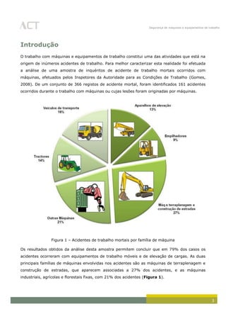 Segurança de máquinas e equipamentos de trabalho
3
Introdução
O trabalho com máquinas e equipamentos de trabalho constitui uma das atividades que está na
origem de inúmeros acidentes de trabalho. Para melhor caracterizar esta realidade foi efetuada
a análise de uma amostra de inquéritos de acidente de trabalho mortais ocorridos com
máquinas, efetuados pelos Inspetores da Autoridade para as Condições de Trabalho (Gomes,
2008). De um conjunto de 366 registos de acidente mortal, foram identificados 161 acidentes
ocorridos durante o trabalho com máquinas ou cujas lesões foram originadas por máquinas.
Figura 1 – Acidentes de trabalho mortais por família de máquina
Os resultados obtidos da análise desta amostra permitem concluir que em 79% dos casos os
acidentes ocorreram com equipamentos de trabalho móveis e de elevação de cargas. As duas
principais famílias de máquinas envolvidas nos acidentes são as máquinas de terraplenagem e
construção de estradas, que aparecem associadas a 27% dos acidentes, e as máquinas
industriais, agrícolas e florestais fixas, com 21% dos acidentes (Figura 1).
 