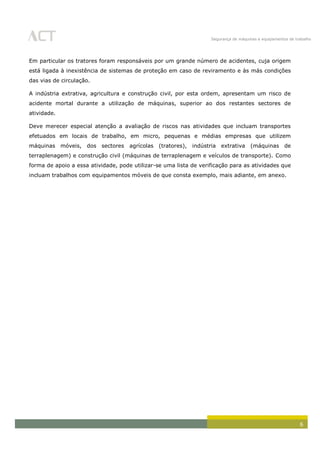 Segurança de máquinas e equipamentos de trabalho
6
Em particular os tratores foram responsáveis por um grande número de acidentes, cuja origem
está ligada à inexistência de sistemas de proteção em caso de reviramento e às más condições
das vias de circulação.
A indústria extrativa, agricultura e construção civil, por esta ordem, apresentam um risco de
acidente mortal durante a utilização de máquinas, superior ao dos restantes sectores de
atividade.
Deve merecer especial atenção a avaliação de riscos nas atividades que incluam transportes
efetuados em locais de trabalho, em micro, pequenas e médias empresas que utilizem
máquinas móveis, dos sectores agrícolas (tratores), indústria extrativa (máquinas de
terraplenagem) e construção civil (máquinas de terraplenagem e veículos de transporte). Como
forma de apoio a essa atividade, pode utilizar-se uma lista de verificação para as atividades que
incluam trabalhos com equipamentos móveis de que consta exemplo, mais adiante, em anexo.
 