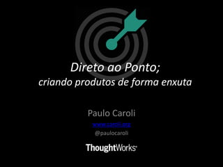 Direto ao ponto,
criando produtos de
forma enxuta
Paulo Caroli
@paulocaroli
www.caroli.org
 