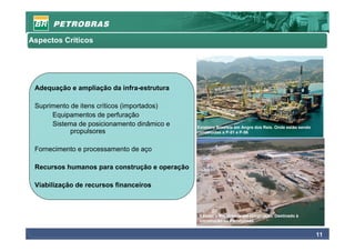 Aspectos Críticos




 Adequação e ampliação da infra-estrutura

 Suprimento de itens críticos (importados)
      Equipamentos de perfuração
      Sistema de posicionamento dinâmico e     Estaleiro Brasfels em Angra dos Reis. Onde estão sendo
            propulsores                        construídas a P-51 e P-56



 Fornecimento e processamento de aço

 Recursos humanos para construção e operação

 Viabilização de recursos financeiros



                                                Estaleiro Rio Grande em construção. Destinado à
                                                construção de Plataformas


                                                                                                        11
 