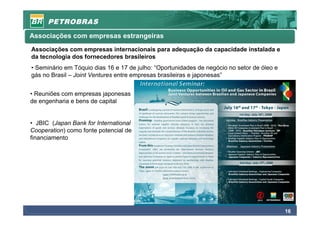 Associações com empresas estrangeiras
Associações com empresas internacionais para adequação da capacidade instalada e
da tecnologia dos fornecedores brasileiros
• Seminário em Tóquio dias 16 e 17 de julho: “Oportunidades de negócio no setor de óleo e
gás no Brasil – Joint Ventures entre empresas brasileiras e japonesas”


• Reuniões com empresas japonesas
de engenharia e bens de capital


• JBIC (Japan Bank for International
Cooperation) como fonte potencial de
financiamento




                                                                                            16
 