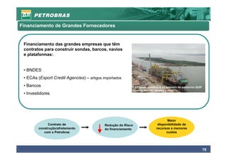 Financiamento de Grandes Fornecedores


 Financiamento das grandes empresas que têm
 contratos para construir sondas, barcos, navios
 e plataformas:


 • BNDES
 • ECAs (Export Credit Agencies) – artigos importados
 • Bancos                                                  P-53 sendo construída no estaleiro do consórcio QUIP
                                                           (Queiroz Galvão, Ultratec e Iesa)
 • Investidores




                                                                                   Maior
              Contrato de                   Redução do Risco                 disponibilidade de
        construção/afretamento              do financiamento                recursos a menores
           com a Petrobras                                                        custos




                                                                                                                  19
 