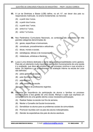 QUESTÕES DE CONCURSOS PÚBLICOS DO MAGISTÉRIO - PROFº. VALDECI CORREIA


05. A Lei de Diretrizes e Bases (LDB) define, no art. 6.º, ser dever dos pais ou
    responsáveis matricular, no ensino fundamental, os menores
     (A) a partir dos 3 anos.
     (B) a partir dos 6 anos.
     (C) a partir dos 7 anos.
     (D) entre 6 e 7 anos.
     (E) entre 7 e 8 anos.


06. Nos Parâmetros Curriculares Nacionais, os conteúdos são abordados em três
    grandes categorias denominadas de:
     (A) gerais, específicas e transversais.
     (B) conceituais, procedimentais e atitudinais.
     (C) éticas, morais e sociais.
     (D) estratégicas, táticas e de incorporação.
     (E) intelectuais, artísticas e literárias.


07. Luiza é uma diretora dedicada e ciente de suas responsabilidades como gestora.
    Para ela um elemento muito importante para o bom funcionamento de uma escola
    é a avaliação, que deve se constituir em um processo contínuo e que envolva a
    todos. Os objetivos e os procedimentos da avaliação interna na escola de Luiza
    são definidos
     (A) pelos gestores da escola.
     (B) pela Secretaria Estadual.
     (C) pela diretora.
     (D) pelo conselho de escola.
     (E) pelo coletivo de professores regentes.


08. Sabemos da importância da participação de alunos e famílias no processo
    educativo para a boa gestão de uma escola. Marque a ação que expressa um
    comportamento de uma gestão atenta a essa necessária participação.
     (A) Realizar festas na escola nos fins de semana.
     (B) Manter o Conselho de Escola funcionando.
     (C) Sensibilizar os alunos para os problemas sociais da comunidade.
     (D) Promover reuniões com os pais dos alunos indisciplinados.
     (E) Atender às expectativas dos pais de alunos assíduos.




SIMULADO DIRETOR DE ESCOLA        E-mail: valdecicorreia@ig.com.br   VC SIMULADOS   2
 