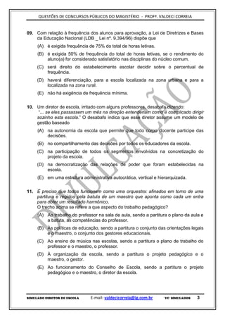 QUESTÕES DE CONCURSOS PÚBLICOS DO MAGISTÉRIO - PROFº. VALDECI CORREIA


09. Com relação à frequência dos alunos para aprovação, a Lei de Diretrizes e Bases
    da Educação Nacional (LDB _ Lei nº. 9.394/96) dispõe que
     (A) é exigida frequência de 75% do total de horas letivas.
     (B) é exigida 50% de frequência do total de horas letivas, se o rendimento do
         aluno(a) for considerado satisfatório nas disciplinas do núcleo comum.
     (C) será direito do estabelecimento escolar decidir sobre o percentual de
         frequência.
     (D) haverá diferenciação, para a escola localizada na zona urbana e para a
         localizada na zona rural.
     (E) não há exigência de frequência mínima.


10. Um diretor de escola, irritado com alguns professores, desabafa dizendo:
     “... se eles passassem um mês na direção entenderiam como é complicado dirigir
    sozinho esta escola.” O desabafo indica que esse diretor assume um modelo de
    gestão baseado
     (A) na autonomia da escola que permite que todo corpo docente participe das
         decisões.
     (B) no compartilhamento das decisões por todos os educadores da escola.
     (C) na participação de todos os segmentos envolvidos na concretização do
         projeto da escola.
     (D) na democratização das relações de poder que foram estabelecidas na
         escola.
     (E) em uma estrutura administrativa autocrática, vertical e hierarquizada.


11. É preciso que todos funcionem como uma orquestra: afinados em torno de uma
    partitura e regidos pela batuta de um maestro que aponta como cada um entra
    para obter um resultado harmônico.
    O trecho acima se refere a que aspecto do trabalho pedagógico?
     (A) Ao trabalho do professor na sala de aula, sendo a partitura o plano da aula e
         a batuta, as competências do professor.
     (B) Às políticas de educação, sendo a partitura o conjunto das orientações legais
         e o maestro, o conjunto dos gestores educacionais.
     (C) Ao ensino de música nas escolas, sendo a partitura o plano de trabalho do
         professor e o maestro, o professor.
     (D) À organização da escola, sendo a partitura o projeto pedagógico e o
         maestro, o gestor.
     (E) Ao funcionamento do Conselho de Escola, sendo a partitura o projeto
         pedagógico e o maestro, o diretor da escola.




SIMULADO DIRETOR DE ESCOLA     E-mail: valdecicorreia@ig.com.br     VC SIMULADOS   3
 