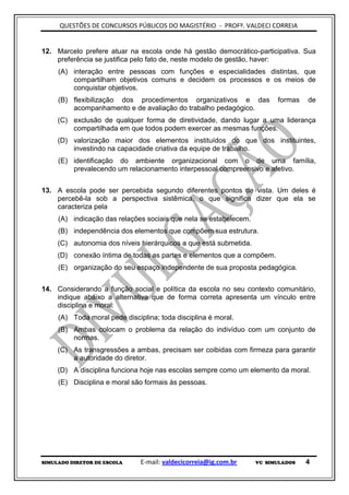 QUESTÕES DE CONCURSOS PÚBLICOS DO MAGISTÉRIO - PROFº. VALDECI CORREIA


12. Marcelo prefere atuar na escola onde há gestão democrático-participativa. Sua
    preferência se justifica pelo fato de, neste modelo de gestão, haver:
     (A) interação entre pessoas com funções e especialidades distintas, que
         compartilham objetivos comuns e decidem os processos e os meios de
         conquistar objetivos.
     (B) flexibilização dos procedimentos organizativos e das            formas   de
         acompanhamento e de avaliação do trabalho pedagógico.
     (C) exclusão de qualquer forma de diretividade, dando lugar a uma liderança
         compartilhada em que todos podem exercer as mesmas funções.
     (D) valorização maior dos elementos instituídos do que dos instituintes,
         investindo na capacidade criativa da equipe de trabalho.
     (E) identificação do ambiente organizacional com o de uma família,
         prevalecendo um relacionamento interpessoal compreensivo e afetivo.


13. A escola pode ser percebida segundo diferentes pontos de vista. Um deles é
    percebê-la sob a perspectiva sistêmica, o que significa dizer que ela se
    caracteriza pela
     (A) indicação das relações sociais que nela se estabelecem.
     (B) independência dos elementos que compõem sua estrutura.
     (C) autonomia dos níveis hierárquicos a que está submetida.
     (D) conexão íntima de todas as partes e elementos que a compõem.
     (E) organização do seu espaço independente de sua proposta pedagógica.


14. Considerando a função social e política da escola no seu contexto comunitário,
    indique abaixo a alternativa que de forma correta apresenta um vínculo entre
    disciplina e moral:
     (A) Toda moral pede disciplina; toda disciplina é moral.
     (B) Ambas colocam o problema da relação do indivíduo com um conjunto de
         normas.
     (C) As transgressões a ambas, precisam ser coibidas com firmeza para garantir
         a autoridade do diretor.
     (D) A disciplina funciona hoje nas escolas sempre como um elemento da moral.
     (E) Disciplina e moral são formais às pessoas.




SIMULADO DIRETOR DE ESCOLA     E-mail: valdecicorreia@ig.com.br    VC SIMULADOS   4
 