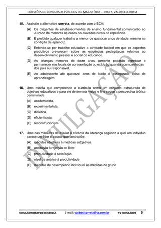QUESTÕES DE CONCURSOS PÚBLICOS DO MAGISTÉRIO - PROFº. VALDECI CORREIA


15. Assinale a alternativa correta, de acordo com o ECA:
     (A) Os dirigentes de estabelecimentos de ensino fundamental comunicarão ao
         Juizado de menores os casos de elevados níveis de repetência.
     (B) É proibido qualquer trabalho a menor de quatorze anos de idade, mesmo na
         condição de aprendiz.
     (C) Entende-se por trabalho educativo a atividade laboral em que os aspectos
         produtivos prevalecem sobre as exigências pedagógicas relativas ao
         desenvolvimento pessoal e social do educando.
     (D) As crianças menores de doze anos somente poderão ingressar e
         permanecer nos locais de apresentação ou exibição quando acompanhadas
         dos pais ou responsável.
     (E) Ao adolescente até quatorze anos de idade é assegurada bolsa de
         aprendizagem.


16. Uma escola que compreende o currículo como um conjunto estruturado de
    objetivos educativos e para ele determina meios e fins segue a perspectiva teórica
    denominada
     (A) academicista.
     (B) experimentalista.
     (C) dialética.
     (D) eficienticista.
     (E) reconstrucionista.


17. Uma das maneiras de avaliar a eficácia da liderança segundo a qual um indivíduo
    parece um líder é aquela que contrapõe:
     (A) medidas objetivas à medidas subjetivas.
     (B) aceitação à rejeição do líder.
     (C) produtividade à satisfação.
     (D) nível de análise à produtividade.
     (E) medidas de desempenho individual às medidas do grupo




SIMULADO DIRETOR DE ESCOLA     E-mail: valdecicorreia@ig.com.br    VC SIMULADOS   5
 