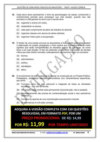 QUESTÕES DE CONCURSOS PÚBLICOS DO MAGISTÉRIO - PROFº. VALDECI CORREIA


18. Cada aluno deve acompanhar o ritmo de aprendizagem da classe, construindo o
    conhecimento previsto para prosseguir sua vida escolar, quando isso não
    acontece a LDB garante ao aluno que a escola deve
     (A) organizar o ensino em ciclos.
     (B) reclassificar os alunos.
     (C) velar pelo cumprimento do plano de trabalho do docente.
     (D) organizar classes com alunos de séries distintas.
     (E) organizar meios para a recuperação.


19. O diretor de uma escola convoca os educadores e funcionários para desencadear
    a elaboração do projeto pedagógico e lhes explica que o envolvimento de todos
    significa que serão compartilhadas as decisões acerca do quê fazer, do como
    fazer e em qual direção. O fato de pretender compartilhar o processo de decisão
    indica que esse diretor concebe o planejamento educacional como um processo
     (A) técnico.
     (B) administrativo.
     (C) político.
     (D) estratégico.
     (E) tático.


20. O envolvimento de todo o pessoal da escola na construção de um Projeto Político-
    Pedagógico, estabelece relações democráticas com características específicas,
    tais como:
     (A) Funciona como um eixo estrutural e integrada de todas as atividades
         escolares – é a vida da escola.
     (B) Um projeto neste sentido está permanente (re)construção, não é acabado.
     (C) Necessariamente não precisa ter contextualização social e nem pertinência
         histórica.
     (D) Constitui-se apenas de uma reivindicação educacional e recente.
     (E) As alternativas A e B estão corretas.


  ADQUIRA A VERSÃO COMPLETA COM 150 QUESTÕES
      RESOLVIDAS, EM FORMATO PDF, POR UM
          PREÇO PROMOCIONAL DE R$: 14,99
   POR R$: 11,99                         POR TEMPO LIMITADO!
SIMULADO DIRETOR DE ESCOLA     E-mail: valdecicorreia@ig.com.br    VC SIMULADOS   6
 