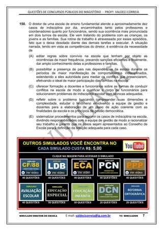 QUESTÕES DE CONCURSOS PÚBLICOS DO MAGISTÉRIO - PROFº. VALDECI CORREIA


150. O diretor de uma escola de ensino fundamental atende a aproximadamente dez
     casos de indisciplina por dia, encaminhados tanto pelos professores e
     coordenadores quanto por funcionários, sendo sua ocorrência mais pronunciada
     em dois turnos da escola. Ele vem tratando do problema com as crianças, os
     jovens e as famílias. Sua rotina de trabalho é atravessada por esses episódios,
     fato que o deixa desolado diante das demais tarefas a executar. A situação
     narrada, tendo em vista as competências do diretor, é evidência da necessidade
     de
      (A) editar regras sobre convívio na escola que tenham por objeto as
          ocorrências de maior frequência, prevendo sanções eficientes e finalmente,
          dar amplo conhecimento delas a professores e famílias.
      (B) possibilitar a presença de pais nas dependências da escola durante os
          períodos de maior manifestação de comportamentos indisciplinados,
          estendendo a eles autoridade para mediar os conflitos que presenciarem,
          efetivando o ideal de maior participação das famílias na escola.
      (C) oferecer formação a docentes e funcionários sobre as formas de conduzir
          conflitos na escola de modo a qualificar o corpo de funcionários para
          solucionarem problemas de indisciplina escolar com técnicas adequadas.
      (D) refletir sobre o problema buscando compreender suas dimensões e
          complexidade, estudar o fenômeno envolvendo a equipe de gestão e
          docentes para a elaboração de um plano de ação coerente com as
          finalidades da escola e os princípios da gestão democrática.
      (E) sistematizar procedimentos para reprimir os casos de indisciplina na escola,
          dividindo responsabilidades com a equipe de gestão de modo a racionalizar
          seu trabalho e garantir que os casos sejam apresentados ao Conselho de
          Escola para a definição da solução adequada para cada caso.



  OUTROS SIMULADOS VOCÊ ENCONTRA NO
       CADA SIMULADO CUSTA R$: 5,00
                      CLIQUE NA IMAGEM PARA ACESSAR O SIMULADO




 40 QUESTÕES       40 QUESTÕES         40 QUESTÕES       40 QUESTÕES       40 QUESTÕES




 40 QUESTÕES       50 QUESTÕES         50 QUESTÕES       20 QUESTÕES       20 QUESTÕES




SIMULADO DIRETOR DE ESCOLA       E-mail: valdecicorreia@ig.com.br      VC SIMULADOS   7
 