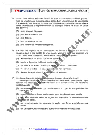 VMSIMULADOS                    QUESTÕES DE PROVAS DE CONCURSOS PÚBLICOS


05. Luiza é uma diretora dedicada e ciente de suas responsabilidades como gestora.
    Para ela um elemento muito importante para o bom funcionamento de uma escola
    é a avaliação, que deve se constituir em um processo contínuo e que envolva a
    todos. Os objetivos e os procedimentos da avaliação interna na escola de Luiza
    são definidos
      (A) pelos gestores da escola.
      (B) pela Secretaria Estadual.
     (C) pela diretora.
     (D) pelo conselho de escola.
      (E) pelo coletivo de professores regentes.


06. Sabemos da importância da participação de alunos e famílias no processo
    educativo para a boa gestão de uma escola. Marque a ação que expressa um
    comportamento de uma gestão atenta a essa necessária participação.
      (A) Realizar festas na escola nos fins de semana.
      (B) Manter o Conselho de Escola funcionando.
     (C) Sensibilizar os alunos para os problemas sociais da comunidade.
     (D) Promover reuniões com os pais dos alunos indisciplinados.
      (E) Atender às expectativas dos pais de alunos assíduos.


07. Um diretor de escola, irritado com alguns professores, desabafa dizendo:
     “... se eles passassem um mês na direção entenderiam como é complicado dirigir
    sozinho esta escola.” O desabafo indica que esse diretor assume um modelo de
    gestão baseado
      (A) na autonomia da escola que permite que todo corpo docente participe das
          decisões.
      (B) no compartilhamento das decisões por todos os educadores da escola.
     (C) na participação de todos os segmentos envolvidos na concretização do
         projeto da escola.
     (D) na democratização das relações de poder que foram estabelecidas na
         escola.
      (E) em uma estrutura administrativa autocrática, vertical e hierarquizada.




DIRETOR DE ESCOLA    E-mail: vmsimulados@hotmail.com.br      WWW.VMSIMULADOS.COM.BR   2
 