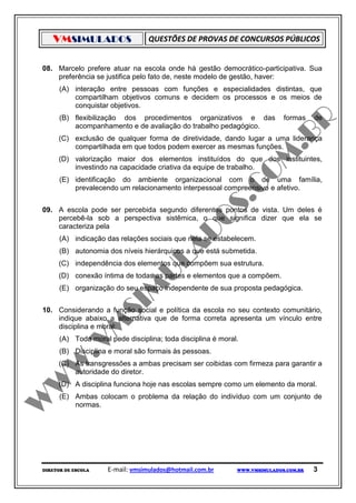 VMSIMULADOS                    QUESTÕES DE PROVAS DE CONCURSOS PÚBLICOS


08. Marcelo prefere atuar na escola onde há gestão democrático-participativa. Sua
    preferência se justifica pelo fato de, neste modelo de gestão, haver:
      (A) interação entre pessoas com funções e especialidades distintas, que
          compartilham objetivos comuns e decidem os processos e os meios de
          conquistar objetivos.
      (B) flexibilização dos procedimentos organizativos e das              formas    de
          acompanhamento e de avaliação do trabalho pedagógico.
     (C) exclusão de qualquer forma de diretividade, dando lugar a uma liderança
         compartilhada em que todos podem exercer as mesmas funções.
     (D) valorização maior dos elementos instituídos do que dos instituintes,
         investindo na capacidade criativa da equipe de trabalho.
      (E) identificação do ambiente organizacional com o de uma família,
          prevalecendo um relacionamento interpessoal compreensivo e afetivo.


09. A escola pode ser percebida segundo diferentes pontos de vista. Um deles é
    percebê-la sob a perspectiva sistêmica, o que significa dizer que ela se
    caracteriza pela
      (A) indicação das relações sociais que nela se estabelecem.
      (B) autonomia dos níveis hierárquicos a que está submetida.
     (C) independência dos elementos que compõem sua estrutura.
     (D) conexão íntima de todas as partes e elementos que a compõem.
      (E) organização do seu espaço independente de sua proposta pedagógica.


10. Considerando a função social e política da escola no seu contexto comunitário,
    indique abaixo a alternativa que de forma correta apresenta um vínculo entre
    disciplina e moral:
      (A) Toda moral pede disciplina; toda disciplina é moral.
      (B) Disciplina e moral são formais às pessoas.
     (C) As transgressões a ambas precisam ser coibidas com firmeza para garantir a
         autoridade do diretor.
     (D) A disciplina funciona hoje nas escolas sempre como um elemento da moral.
      (E) Ambas colocam o problema da relação do indivíduo com um conjunto de
          normas.




DIRETOR DE ESCOLA    E-mail: vmsimulados@hotmail.com.br      WWW.VMSIMULADOS.COM.BR   3
 