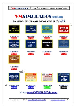 VMSIMULADOS                     QUESTÕES DE PROVAS DE CONCURSOS PÚBLICOS




         VMSIMULADOS.COM.BR
      SIMULADOS EM FORMATO PDF A PARTIR DE R$: 6,99




 50 QUESTÕES               50 QUESTÕES             50 QUESTÕES                50 QUESTÕES
   R$: 6,99                  R$: 6,99                R$: 6,99                   R$: 6,99




 50 QUESTÕES               50 QUESTÕES             50 QUESTÕES                50 QUESTÕES
   R$: 6,99                  R$: 6,99                R$: 6,99                   R$: 6,99




 50 QUESTÕES
   R$: 6,99




100 QUESTÕES              100 QUESTÕES             100 QUESTÕES               150 QUESTÕES
   R$: 9,99                  R$: 9,99                R$: 11,99                  R$: 14,99

                    ACESSE WWW.VMSIMULADOS.COM.BR


DIRETOR DE ESCOLA     E-mail: vmsimulados@hotmail.com.br         WWW.VMSIMULADOS.COM.BR    6
 