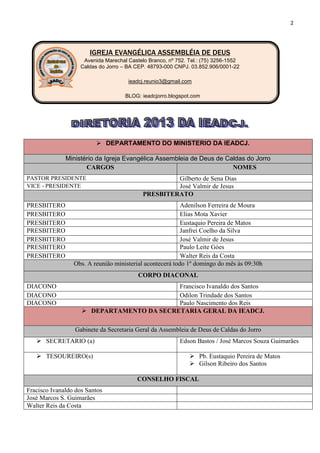 2




                       IGREJA EVANGÉLICA ASSEMBLÉIA DE DEUS
                    Avenida Marechal Castelo Branco, nº 752. Tel.: (75) 3256-1552
                   Caldas do Jorro – BA CEP. 48793-000 CNPJ. 03.852.906/0001-22

                                     ieadcj.reunio3@gmail.com

                                    BLOG: ieadcjorro.blogspot.com




                          DEPARTAMENTO DO MINISTERIO DA IEADCJ.

              Ministério da Igreja Evangélica Assembleia de Deus de Caldas do Jorro
                     CARGOS                                           NOMES
PASTOR PRESIDENTE                                   Gilberto de Sena Dias
VICE - PRESIDENTE                                   José Valmir de Jesus
                                           PRESBITERATO
PRESBITERO                                                Adenilson Ferreira de Moura
PRESBITERO                                                Elias Mota Xavier
PRESBITERO                                                Eustaquio Pereira de Matos
PRESBITERO                                                Janfrei Coelho da Silva
PRESBITERO                                                José Valmir de Jesus
PRESBITERO                                                Paulo Leite Góes
PRESBITERO                                                Walter Reis da Costa
                 Obs. A reunião ministerial acontecerá todo 1º domingo do mês às 09:30h
                                         CORPO DIACONAL
DIACONO                                    Francisco Ivanaldo dos Santos
DIACONO                                    Odilon Trindade dos Santos
DIACONO                                    Paulo Nascimento dos Reis
                     DEPARTAMENTO DA SECRETARIA GERAL DA IEADCJ.

                 Gabinete da Secretaria Geral da Assembleia de Deus de Caldas do Jorro
    SECRETARIO (a)                                      Edson Bastos / José Marcos Souza Guimarães

    TESOUREIRO(s)                                            Pb. Eustaquio Pereira de Matos
                                                              Gilson Ribeiro dos Santos

                                         CONSELHO FISCAL
Fracisco Ivanaldo dos Santos
José Marcos S. Guimarães
Walter Reis da Costa
 