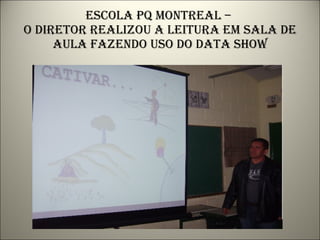 Escola pq montreal –  o diretor realizou a leitura em sala de aula fazendo uso do data show 