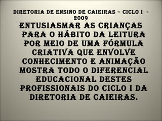 Diretoria de ensino de caieiras – ciclo i  - 2009 Entusiasmar as crianças para o hábito da leitura por meio de uma fórmula criativa que envolve conhecimento e animação mostra todo o diferencial educacional destes profissionais do ciclo i da diretoria de caieiras. 