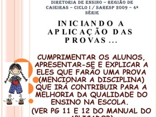 DIRETORIA DE ENSINO – REGIÃO DE CAIEIRAS – CICLO I / SARESP 2009 – 4ª SÉRIE INICIANDO A APLICAÇÃO DAS PROVAS... CUMPRIMENTAR OS ALUNOS, APRESENTAR-SE E EXPLICAR A ELES QUE FARÃO UMA PROVA (MENCIONAR A DISCIPLINA) QUE IRÁ CONTRIBUIR PARA A MELHORIA DA QUALIDADE DO ENSINO NA ESCOLA.  (VER PG 11 E 12 DO MANUAL DO APLICADOR) 