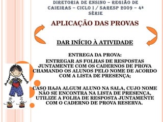 DIRETORIA DE ENSINO – REGIÃO DE CAIEIRAS – CICLO I / SARESP 2009 – 4ª SÉRIE APLICAÇÃO DAS PROVAS DAR INÍCIO À ATIVIDADE ENTREGA DA PROVA: ENTREGAR AS FOLHAS DE RESPOSTAS JUNTAMENTE COM OS CADERNOS DE PROVA CHAMANDO OS ALUNOS PELO NOME DE ACORDO COM A LISTA DE PRESENÇA; CASO HAJA ALGUM ALUNO NA SALA, CUJO NOME NÃO SE ENCONTRA NA LISTA DE PRESENÇA, UTILIZE A FOLHA DE RESPOSTA JUNTAMENTE COM O CADERNO DE PROVA RESERVA.  