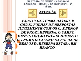 DIRETORIA DE ENSINO – REGIÃO DE CAIEIRAS – CICLO I / SARESP 2009 – 4ª SÉRIE ATENÇÃO PARA CADA TURMA HAVERÁ 2 (DUAS) FOLHAS DE RESPOSTAS JUNTAMENTE COM OS CADERNOS DE PROVA RESERVA. O CAMPO DESTINADO AO PREENCHIMENTO DO NOME DO ALUNO NA FOLHA DE RESPOSTA RESERVA ESTARÁ EM BRANCO. 