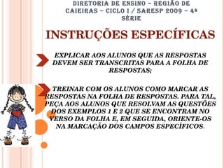 DIRETORIA DE ENSINO – REGIÃO DE CAIEIRAS – CICLO I / SARESP 2009 – 4ª SÉRIE INSTRUÇÕES ESPECÍFICAS EXPLICAR AOS ALUNOS QUE AS RESPOSTAS DEVEM SER TRANSCRITAS PARA A FOLHA DE RESPOSTAS; TREINAR COM OS ALUNOS COMO MARCAR AS RESPOSTAS NA FOLHA DE RESPOSTAS. PARA TAL, PEÇA AOS ALUNOS QUE RESOLVAM AS QUESTÕES DOS EXEMPLOS 1 E 2 QUE SE ENCONTRAM NO VERSO DA FOLHA E, EM SEGUIDA, ORIENTE-OS NA MARCAÇÃO DOS CAMPOS ESPECÍFICOS . 