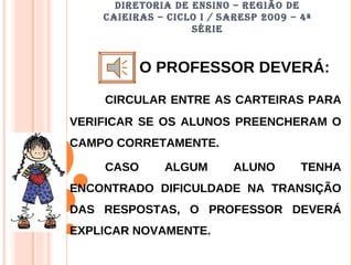 DIRETORIA DE ENSINO – REGIÃO DE CAIEIRAS – CICLO I / SARESP 2009 – 4ª SÉRIE O PROFESSOR DEVERÁ: CIRCULAR ENTRE AS CARTEIRAS PARA VERIFICAR SE OS ALUNOS PREENCHERAM O CAMPO CORRETAMENTE. CASO ALGUM ALUNO TENHA ENCONTRADO DIFICULDADE NA TRANSIÇÃO DAS RESPOSTAS, O PROFESSOR DEVERÁ EXPLICAR NOVAMENTE. 