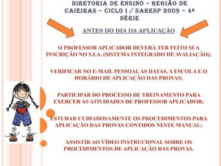 DIRETORIA DE ENSINO – REGIÃO DE CAIEIRAS – CICLO I / SARESP 2009 – 4ª SÉRIE ANTES DO DIA DA APLICAÇÃO O PROFESSOR APLICADOR DEVERÁ TER FEITO SUA INSCRIÇÃO NO S.I.A. (SISTEMA INTEGRADO DE AVALIAÇÃO); VERIFICAR NO E-MAIL PESSOAL AS DATAS, A ESCOLA E O HORÁRIO DE APLICAÇÃO DAS PROVAS; PARTICIPAR DO PROCESSO DE TREINAMENTO PARA EXERCER AS ATIVIDADES DE PROFESSOR APLICADOR; ESTUDAR CUIDADOSAMENTE OS PROCEDIMENTOS PARA APLICAÇÃO DAS PROVAS CONTIDOS NESTE MANUAL; ASSISTIR AO VÍDEO INSTRUCIONAL SOBRE OS PROCEDIMENTOS DE APLICAÇÃO DAS PROVAS. 