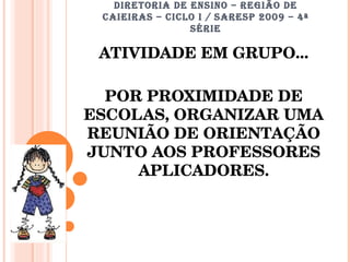 DIRETORIA DE ENSINO – REGIÃO DE CAIEIRAS – CICLO I / SARESP 2009 – 4ª SÉRIE ATIVIDADE EM GRUPO... POR PROXIMIDADE DE ESCOLAS, ORGANIZAR UMA REUNIÃO DE ORIENTAÇÃO JUNTO AOS PROFESSORES APLICADORES. 