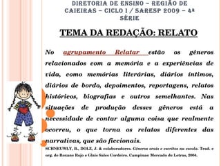 DIRETORIA DE ENSINO – REGIÃO DE CAIEIRAS – CICLO I / SARESP 2009 – 4ª SÉRIE TEMA DA REDAÇÃO: RELATO No  agrupamento Relatar  estão os gêneros relacionados com a memória e a experiências de vida, como memórias literárias, diários íntimos, diários de bordo, depoimentos, reportagens, relatos históricos, biografias e outros semelhantes. Nas situações de produção desses gêneros está a necessidade de contar alguma coisa que realmente ocorreu, o que torna os relatos diferentes das narrativas, que são ficcionais.  SCHNEUWLY, B., DOLZ, J. & colaboradores.  Gêneros orais e escritos na escola . Trad. e org. de Roxane Rojo e Glais Sales Cordeiro. Campinas: Mercado de Letras, 2004.  
