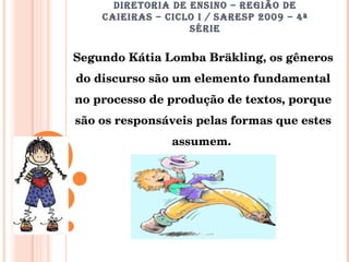 DIRETORIA DE ENSINO – REGIÃO DE CAIEIRAS – CICLO I / SARESP 2009 – 4ª SÉRIE Segundo Kátia Lomba Bräkling, os gêneros do discurso são um elemento fundamental no processo de produção de textos, porque são os responsáveis pelas formas que estes assumem.  