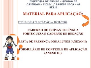 DIRETORIA DE ENSINO – REGIÃO DE CAIEIRAS – CICLO I / SARESP 2009 – 4ª SÉRIE MATERIAL PARA APLICAÇÃO: 1º DIA DE APLICAÇÃO – 10/11/2009 CADERNO DE PROVAS DE LÍNGUA PORTUGUESA E CADERNO DE REDAÇÃO LISTA DE PRESENÇA DOS ALUNOS (ANEXO II) FORMULÁRIO DE CONTROLE DE APLICAÇÃO (ANEXO III) 